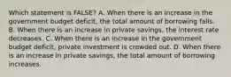 Which statement is FALSE? A. When there is an increase in the government budget deficit, the total amount of borrowing falls. B. When there is an increase in private savings, the interest rate decreases. C. When there is an increase in the government budget deficit, private investment is crowded out. D. When there is an increase in private savings, the total amount of borrowing increases.