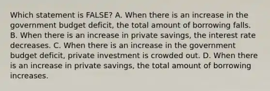 Which statement is FALSE? A. When there is an increase in the government budget deficit, the total amount of borrowing falls. B. When there is an increase in private savings, the interest rate decreases. C. When there is an increase in the government budget deficit, private investment is crowded out. D. When there is an increase in private savings, the total amount of borrowing increases.