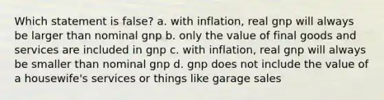 Which statement is false? a. with inflation, real gnp will always be larger than nominal gnp b. only the value of final goods and services are included in gnp c. with inflation, real gnp will always be smaller than nominal gnp d. gnp does not include the value of a housewife's services or things like garage sales