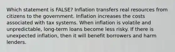 Which statement is FALSE? Inflation transfers real resources from citizens to the government. Inflation increases the costs associated with tax systems. When inflation is volatile and unpredictable, long-term loans become less risky. If there is unexpected inflation, then it will benefit borrowers and harm lenders.