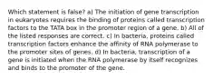 Which statement is false? a) The initiation of gene transcription in eukaryotes requires the binding of proteins called transcription factors to the TATA box in the promoter region of a gene. b) All of the listed responses are correct. c) In bacteria, proteins called transcription factors enhance the affinity of RNA polymerase to the promoter sites of genes. d) In bacteria, transcription of a gene is initiated when the RNA polymerase by itself recognizes and binds to the promoter of the gene.