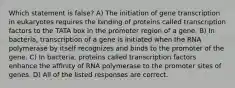 Which statement is false? A) The initiation of gene transcription in eukaryotes requires the binding of proteins called transcription factors to the TATA box in the promoter region of a gene. B) In bacteria, transcription of a gene is initiated when the RNA polymerase by itself recognizes and binds to the promoter of the gene. C) In bacteria, proteins called transcription factors enhance the affinity of RNA polymerase to the promoter sites of genes. D) All of the listed responses are correct.