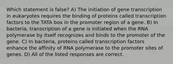 Which statement is false? A) The initiation of gene transcription in eukaryotes requires the binding of proteins called transcription factors to the TATA box in the promoter region of a gene. B) In bacteria, transcription of a gene is initiated when the RNA polymerase by itself recognizes and binds to the promoter of the gene. C) In bacteria, proteins called transcription factors enhance the affinity of RNA polymerase to the promoter sites of genes. D) All of the listed responses are correct.