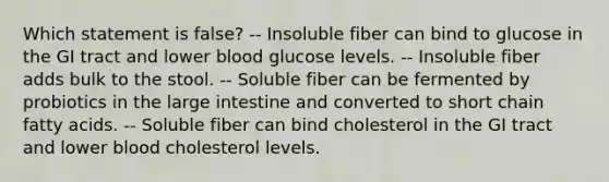 Which statement is false? -- Insoluble fiber can bind to glucose in the GI tract and lower blood glucose levels. -- Insoluble fiber adds bulk to the stool. -- Soluble fiber can be fermented by probiotics in the large intestine and converted to short chain fatty acids. -- Soluble fiber can bind cholesterol in the GI tract and lower blood cholesterol levels.