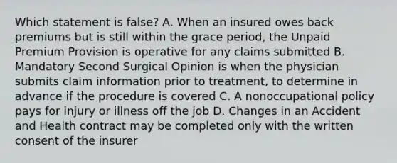 Which statement is false? A. When an insured owes back premiums but is still within the grace period, the Unpaid Premium Provision is operative for any claims submitted B. Mandatory Second Surgical Opinion is when the physician submits claim information prior to treatment, to determine in advance if the procedure is covered C. A nonoccupational policy pays for injury or illness off the job D. Changes in an Accident and Health contract may be completed only with the written consent of the insurer