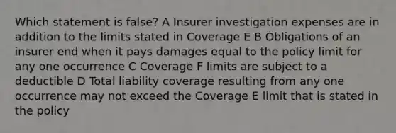 Which statement is false? A Insurer investigation expenses are in addition to the limits stated in Coverage E B Obligations of an insurer end when it pays damages equal to the policy limit for any one occurrence C Coverage F limits are subject to a deductible D Total liability coverage resulting from any one occurrence may not exceed the Coverage E limit that is stated in the policy