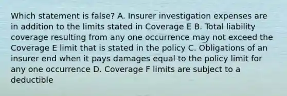 Which statement is false? A. Insurer investigation expenses are in addition to the limits stated in Coverage E B. Total liability coverage resulting from any one occurrence may not exceed the Coverage E limit that is stated in the policy C. Obligations of an insurer end when it pays damages equal to the policy limit for any one occurrence D. Coverage F limits are subject to a deductible