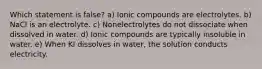 Which statement is false? a) Ionic compounds are electrolytes. b) NaCl is an electrolyte. c) Nonelectrolytes do not dissociate when dissolved in water. d) Ionic compounds are typically insoluble in water. e) When KI dissolves in water, the solution conducts electricity.