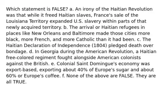 Which statement is FALSE? a. An irony of the Haitian Revolution was that while it freed Haitian slaves, France's sale of the Louisiana Territory expanded U.S. slavery within parts of that newly acquired territory. b. The arrival or Haitian refugees in places like New Orleans and Baltimore made those cities more black, more French, and more Catholic than it had been. c. The Haitian Declaration of Independence (1804) pledged death over bondage. d. In Georgia during the American Revolution, a Haitian free‑colored regiment fought alongside American colonists against the British. e. Colonial Saint Domingue's economy was export‑based, exporting about 40% of Europe's sugar and about 60% or Europe's coffee. f. None of the above are FALSE. They are all TRUE.