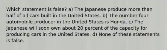 Which statement is false? a) The Japanese produce more than half of all cars built in the United States. b) The number four automobile producer in the United States is Honda. c) The Japanese will soon own about 20 percent of the capacity for producing cars in the United States. d) None of these statements is false.