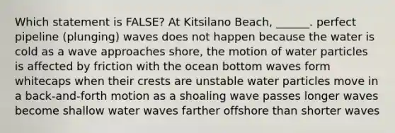 Which statement is FALSE? At Kitsilano Beach, ______. perfect pipeline (plunging) waves does not happen because the water is cold as a wave approaches shore, the motion of water particles is affected by friction with the ocean bottom waves form whitecaps when their crests are unstable water particles move in a back-and-forth motion as a shoaling wave passes longer waves become shallow water waves farther offshore than shorter waves