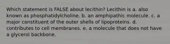 Which statement is FALSE about lecithin? Lecithin is a. also known as phosphatidylcholine. b. an amphipathic molecule. c. a major constituent of the outer shells of lipoproteins. d. contributes to cell membranes. e. a molecule that does not have a glycerol backbone.