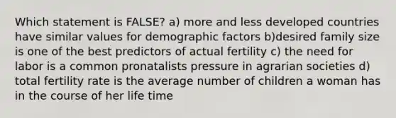 Which statement is FALSE? a) more and less developed countries have similar values for demographic factors b)desired family size is one of the best predictors of actual fertility c) the need for labor is a common pronatalists pressure in agrarian societies d) total fertility rate is the average number of children a woman has in the course of her life time