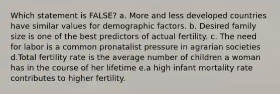 Which statement is FALSE? a. More and less developed countries have similar values for demographic factors. b. Desired family size is one of the best predictors of actual fertility. c. The need for labor is a common pronatalist pressure in agrarian societies d.Total fertility rate is the average number of children a woman has in the course of her lifetime e.a high infant mortality rate contributes to higher fertility.