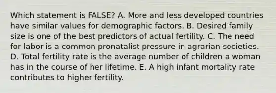 Which statement is FALSE? A. More and less developed countries have similar values for demographic factors. B. Desired family size is one of the best predictors of actual fertility. C. The need for labor is a common pronatalist pressure in agrarian societies. D. Total fertility rate is the average number of children a woman has in the course of her lifetime. E. A high infant mortality rate contributes to higher fertility.