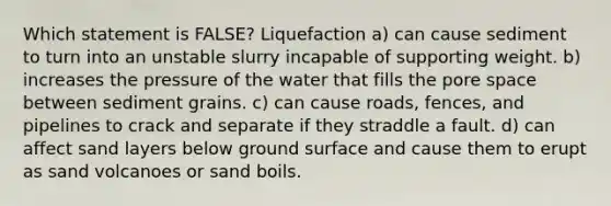 Which statement is FALSE? Liquefaction a) can cause sediment to turn into an unstable slurry incapable of supporting weight. b) increases the pressure of the water that fills the pore space between sediment grains. c) can cause roads, fences, and pipelines to crack and separate if they straddle a fault. d) can affect sand layers below ground surface and cause them to erupt as sand volcanoes or sand boils.