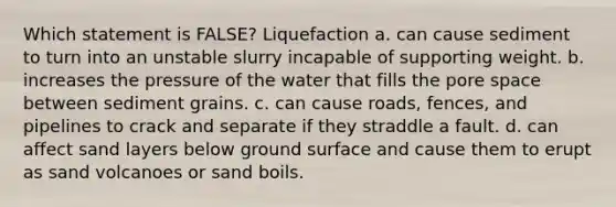 Which statement is FALSE? Liquefaction a. can cause sediment to turn into an unstable slurry incapable of supporting weight. b. increases the pressure of the water that fills the pore space between sediment grains. c. can cause roads, fences, and pipelines to crack and separate if they straddle a fault. d. can affect sand layers below ground surface and cause them to erupt as sand volcanoes or sand boils.