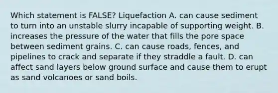 Which statement is FALSE? Liquefaction A. can cause sediment to turn into an unstable slurry incapable of supporting weight. B. increases the pressure of the water that fills the pore space between sediment grains. C. can cause roads, fences, and pipelines to crack and separate if they straddle a fault. D. can affect sand layers below ground surface and cause them to erupt as sand volcanoes or sand boils.