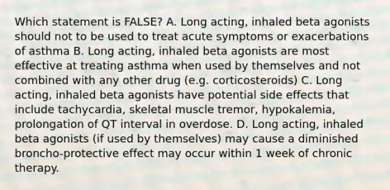 Which statement is FALSE? A. Long acting, inhaled beta agonists should not to be used to treat acute symptoms or exacerbations of asthma B. Long acting, inhaled beta agonists are most effective at treating asthma when used by themselves and not combined with any other drug (e.g. corticosteroids) C. Long acting, inhaled beta agonists have potential side effects that include tachycardia, skeletal muscle tremor, hypokalemia, prolongation of QT interval in overdose. D. Long acting, inhaled beta agonists (if used by themselves) may cause a diminished broncho-protective effect may occur within 1 week of chronic therapy.