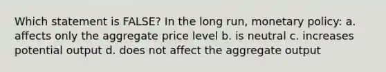 Which statement is FALSE? In the long run, monetary policy: a. affects only the aggregate price level b. is neutral c. increases potential output d. does not affect the aggregate output