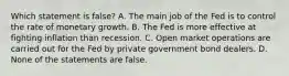 Which statement is false? A. The main job of the Fed is to control the rate of monetary growth. B. The Fed is more effective at fighting inflation than recession. C. Open market operations are carried out for the Fed by private government bond dealers. D. None of the statements are false.