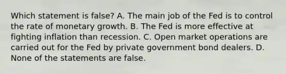 Which statement is false? A. The main job of the Fed is to control the rate of monetary growth. B. The Fed is more effective at fighting inflation than recession. C. Open market operations are carried out for the Fed by private government bond dealers. D. None of the statements are false.