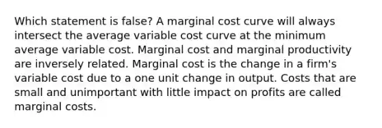 Which statement is false? A marginal cost curve will always intersect the average variable cost curve at the minimum average variable cost. Marginal cost and marginal productivity are inversely related. Marginal cost is the change in a firm's variable cost due to a one unit change in output. Costs that are small and unimportant with little impact on profits are called marginal costs.