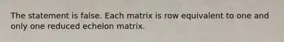 The statement is false. Each matrix is row equivalent to one and only one reduced echelon matrix.