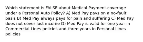 Which statement is FALSE about Medical Payment coverage under a Personal Auto Policy? A) Med Pay pays on a no-fault basis B) Med Pay always pays for pain and suffering C) Med Pay does not cover lost income D) Med Pay is valid for one year in Commercial Lines policies and three years in Personal Lines policies