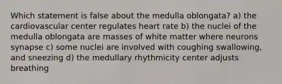 Which statement is false about the medulla oblongata? a) the cardiovascular center regulates heart rate b) the nuclei of the medulla oblongata are masses of white matter where neurons synapse c) some nuclei are involved with coughing swallowing, and sneezing d) the medullary rhythmicity center adjusts breathing