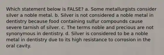 Which statement below is FALSE? a. Some metallurgists consider silver a noble metal. b. Silver is not considered a noble metal in dentistry because food containing sulfur compounds cause severe tarnish of silver. c. The terms noble and precious are not synonymous in dentistry. d. Silver is considered to be a noble metal in dentistry due to its high resistance to corrosion in the oral cavity.