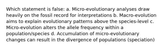 Which statement is false: a. Micro-evolutionary analyses draw heavily on the fossil record for interpretations b. Macro-evolution aims to explain evolutionary patterns above the species-level c. Micro-evolution alters the allele frequency within a population/species d. Accumulation of micro-evolutionary changes can result in the divergence of populations (speciation)