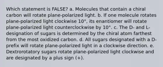 Which statement is FALSE? a. Molecules that contain a chiral carbon will rotate plane-polarized light. b. If one molecule rotates plane-polarized light clockwise 10°, its enantiomer will rotate plane-polarized light counterclockwise by 10°. c. The D- and L- designation of sugars is determined by the chiral atom farthest from the most oxidized carbon. d. All sugars designated with a D- prefix will rotate plane-polarized light in a clockwise direction. e. Dextrorotatory sugars rotate plane-polarized light clockwise and are designated by a plus sign (+).