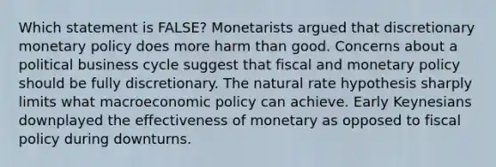 Which statement is FALSE? Monetarists argued that discretionary <a href='https://www.questionai.com/knowledge/kEE0G7Llsx-monetary-policy' class='anchor-knowledge'>monetary policy</a> does more harm than good. Concerns about a political business cycle suggest that fiscal and monetary policy should be fully discretionary. The natural rate hypothesis sharply limits what macro<a href='https://www.questionai.com/knowledge/kWbX8L76Bu-economic-policy' class='anchor-knowledge'>economic policy</a> can achieve. Early Keynesians downplayed the effectiveness of monetary as opposed to <a href='https://www.questionai.com/knowledge/kPTgdbKdvz-fiscal-policy' class='anchor-knowledge'>fiscal policy</a> during downturns.