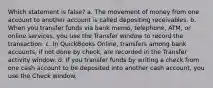 Which statement is false? a. The movement of money from one account to another account is called depositing receivables. b. When you transfer funds via bank memo, telephone, ATM, or online services, you use the Transfer window to record the transaction. c. In QuickBooks Online, transfers among bank accounts, if not done by check, are recorded in the Transfer activity window. d. If you transfer funds by writing a check from one cash account to be deposited into another cash account, you use the Check window.