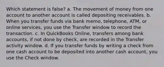 Which statement is false? a. The movement of money from one account to another account is called depositing receivables. b. When you transfer funds via bank memo, telephone, ATM, or online services, you use the Transfer window to record the transaction. c. In QuickBooks Online, transfers among bank accounts, if not done by check, are recorded in the Transfer activity window. d. If you transfer funds by writing a check from one cash account to be deposited into another cash account, you use the Check window.