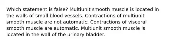 Which statement is false? Multiunit smooth muscle is located in the walls of small <a href='https://www.questionai.com/knowledge/kZJ3mNKN7P-blood-vessels' class='anchor-knowledge'>blood vessels</a>. Contractions of multiunit smooth muscle are not automatic. Contractions of visceral smooth muscle are automatic. Multiunit smooth muscle is located in the wall of the <a href='https://www.questionai.com/knowledge/kb9SdfFdD9-urinary-bladder' class='anchor-knowledge'>urinary bladder</a>.