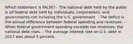 Which statement is FALSE? - The national debt held by the public is all federal debt held by individuals, corporations, and governments not including the U.S. government. - The deficit is the annual difference between federal spending and revenues. - When federal government spending exceeds tax revenues, the national debt rises. - The average interest rate on U.S. debt in 2017 was about 5 percent.