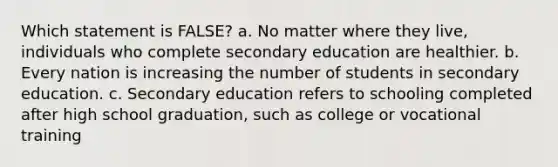 Which statement is FALSE? a. No matter where they live, individuals who complete secondary education are healthier. b. Every nation is increasing the number of students in secondary education. c. Secondary education refers to schooling completed after high school graduation, such as college or vocational training