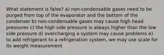 What statement is false? a) non-condensable gases need to be purged from top of the evaporator and the bottom of the condenser b) non-condensable gases may cause high head pressures c) the high side pressure is always higher than the low side pressure d) overcharging a system may cause problems e) to add refrigerant to a refrigeration system, we may use scale for its weight measurement