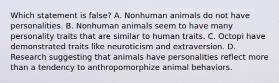 Which statement is false? A. Nonhuman animals do not have personalities. B. Nonhuman animals seem to have many personality traits that are similar to human traits. C. Octopi have demonstrated traits like neuroticism and extraversion. D. Research suggesting that animals have personalities reflect <a href='https://www.questionai.com/knowledge/keWHlEPx42-more-than' class='anchor-knowledge'>more than</a> a tendency to anthropomorphize animal behaviors.