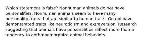 Which statement is false? Nonhuman animals do not have personalities. Nonhuman animals seem to have many personality traits that are similar to human traits. Octopi have demonstrated traits like neuroticism and extraversion. Research suggesting that animals have personalities reflect more than a tendency to anthropomorphize animal behaviors.