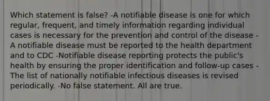 Which statement is false? -A notifiable disease is one for which regular, frequent, and timely information regarding individual cases is necessary for the prevention and control of the disease -A notifiable disease must be reported to the health department and to CDC -Notifiable disease reporting protects the public's health by ensuring the proper identification and follow-up cases -The list of nationally notifiable infectious diseases is revised periodically. -No false statement. All are true.