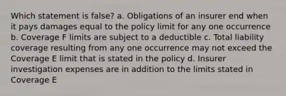 Which statement is false? a. Obligations of an insurer end when it pays damages equal to the policy limit for any one occurrence b. Coverage F limits are subject to a deductible c. Total liability coverage resulting from any one occurrence may not exceed the Coverage E limit that is stated in the policy d. Insurer investigation expenses are in addition to the limits stated in Coverage E