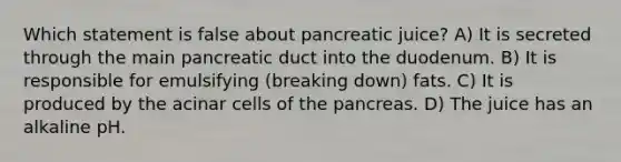 Which statement is false about pancreatic juice? A) It is secreted through the main pancreatic duct into the duodenum. B) It is responsible for emulsifying (breaking down) fats. C) It is produced by the acinar cells of <a href='https://www.questionai.com/knowledge/kITHRba4Cd-the-pancreas' class='anchor-knowledge'>the pancreas</a>. D) The juice has an alkaline pH.