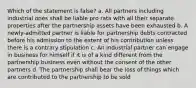 Which of the statement is false? a. All partners including industrial ones shall be liable pro rata with all their separate properties after the partnership assets have been exhausted b. A newly-admitted partner is liable for partnership debts contracted before his admission to the extent of his contribution unless there is a contrary stipulation c. An industrial partner can engage in business for himself if it is of a kind different from the partnership business even without the consent of the other partners d. The partnership shall bear the loss of things which are contributed to the partnership to be sold