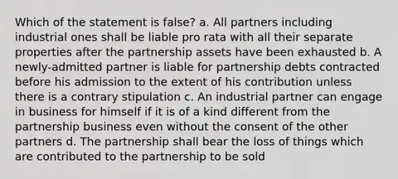 Which of the statement is false? a. All partners including industrial ones shall be liable pro rata with all their separate properties after the partnership assets have been exhausted b. A newly-admitted partner is liable for partnership debts contracted before his admission to the extent of his contribution unless there is a contrary stipulation c. An industrial partner can engage in business for himself if it is of a kind different from the partnership business even without the consent of the other partners d. The partnership shall bear the loss of things which are contributed to the partnership to be sold