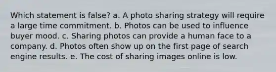 Which statement is false?​ a. ​A photo sharing strategy will require a large time commitment. b. ​Photos can be used to influence buyer mood. c. ​Sharing photos can provide a human face to a company. d. ​Photos often show up on the first page of search engine results. e. ​The cost of sharing images online is low.