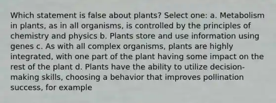 Which statement is false about plants? Select one: a. Metabolism in plants, as in all organisms, is controlled by the principles of chemistry and physics b. Plants store and use information using genes c. As with all complex organisms, plants are highly integrated, with one part of the plant having some impact on the rest of the plant d. Plants have the ability to utilize decision-making skills, choosing a behavior that improves pollination success, for example