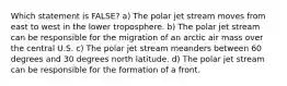 Which statement is FALSE? a) The polar jet stream moves from east to west in the lower troposphere. b) The polar jet stream can be responsible for the migration of an arctic air mass over the central U.S. c) The polar jet stream meanders between 60 degrees and 30 degrees north latitude. d) The polar jet stream can be responsible for the formation of a front.